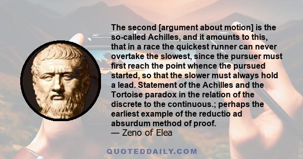 The second [argument about motion] is the so-called Achilles, and it amounts to this, that in a race the quickest runner can never overtake the slowest, since the pursuer must first reach the point whence the pursued