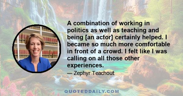 A combination of working in politics as well as teaching and being [an actor] certainly helped. I became so much more comfortable in front of a crowd. I felt like I was calling on all those other experiences.