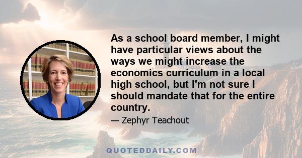 As a school board member, I might have particular views about the ways we might increase the economics curriculum in a local high school, but I'm not sure I should mandate that for the entire country.