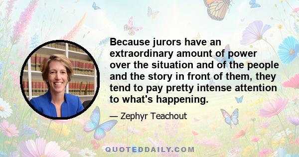 Because jurors have an extraordinary amount of power over the situation and of the people and the story in front of them, they tend to pay pretty intense attention to what's happening.