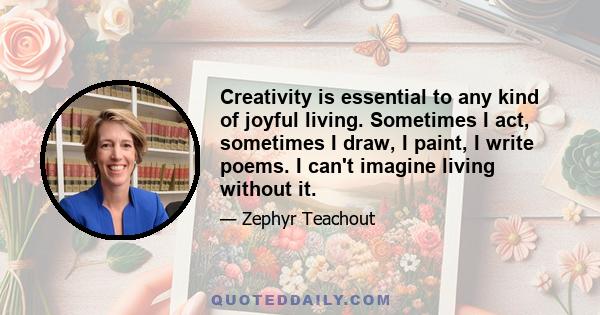 Creativity is essential to any kind of joyful living. Sometimes I act, sometimes I draw, I paint, I write poems. I can't imagine living without it.