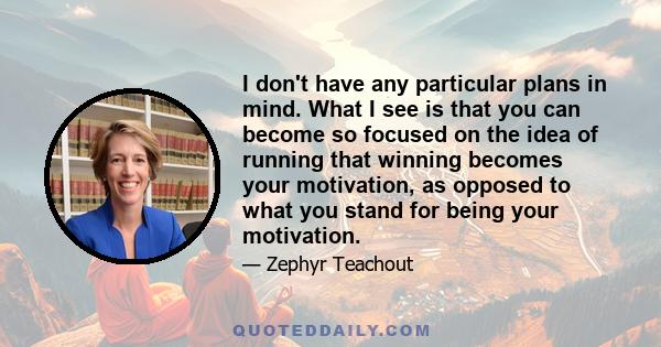 I don't have any particular plans in mind. What I see is that you can become so focused on the idea of running that winning becomes your motivation, as opposed to what you stand for being your motivation.