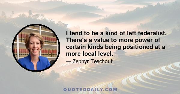 I tend to be a kind of left federalist. There's a value to more power of certain kinds being positioned at a more local level.