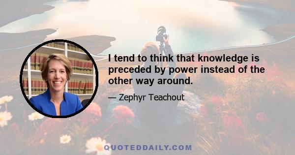 I tend to think that knowledge is preceded by power instead of the other way around.