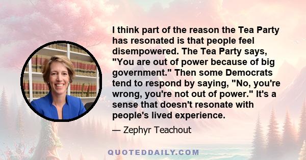 I think part of the reason the Tea Party has resonated is that people feel disempowered. The Tea Party says, You are out of power because of big government. Then some Democrats tend to respond by saying, No, you're