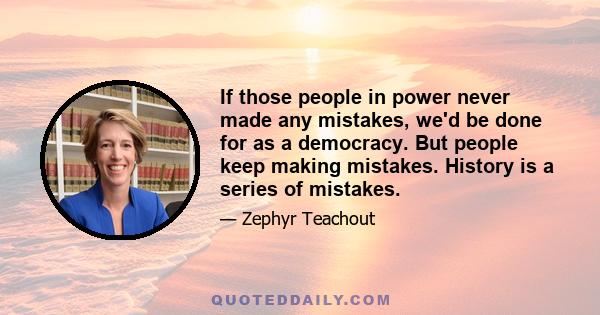 If those people in power never made any mistakes, we'd be done for as a democracy. But people keep making mistakes. History is a series of mistakes.