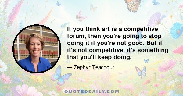 If you think art is a competitive forum, then you're going to stop doing it if you're not good. But if it's not competitive, it's something that you'll keep doing.