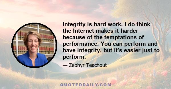 Integrity is hard work. I do think the internet makes it harder because of the temptations of performance. You can perform and have integrity, but it's easier just to perform. So the temptations of social media lead to