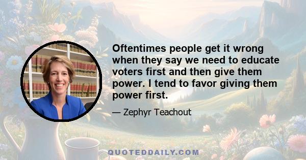 Oftentimes people get it wrong when they say we need to educate voters first and then give them power. I tend to favor giving them power first.