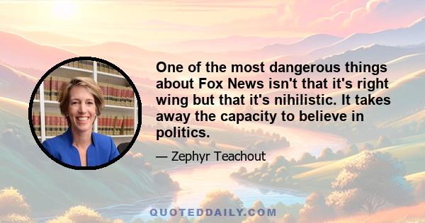 One of the most dangerous things about Fox News isn't that it's right wing but that it's nihilistic. It takes away the capacity to believe in politics.