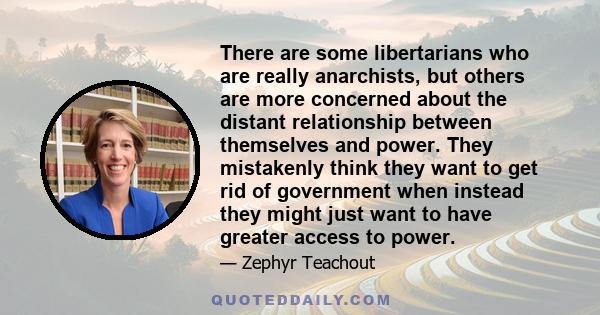 There are some libertarians who are really anarchists, but others are more concerned about the distant relationship between themselves and power. They mistakenly think they want to get rid of government when instead