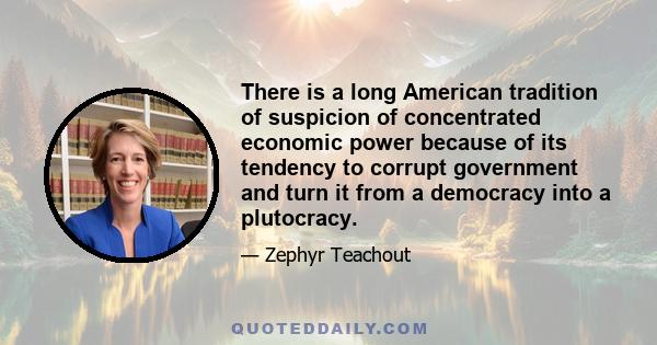 There is a long American tradition of suspicion of concentrated economic power because of its tendency to corrupt government and turn it from a democracy into a plutocracy.