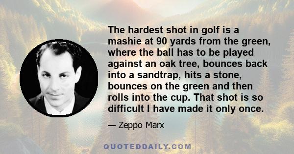 The hardest shot in golf is a mashie at 90 yards from the green, where the ball has to be played against an oak tree, bounces back into a sandtrap, hits a stone, bounces on the green and then rolls into the cup. That