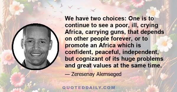 We have two choices: One is to continue to see a poor, ill, crying Africa, carrying guns, that depends on other people forever, or to promote an Africa which is confident, peaceful, independent, but cognizant of its