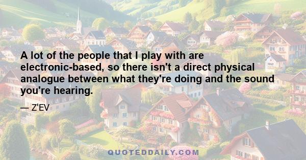 A lot of the people that I play with are electronic-based, so there isn't a direct physical analogue between what they're doing and the sound you're hearing.