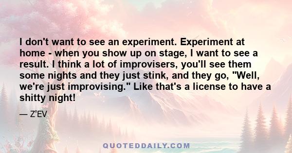 I don't want to see an experiment. Experiment at home - when you show up on stage, I want to see a result. I think a lot of improvisers, you'll see them some nights and they just stink, and they go, Well, we're just