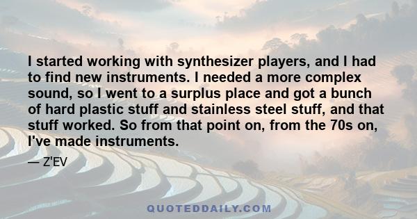 I started working with synthesizer players, and I had to find new instruments. I needed a more complex sound, so I went to a surplus place and got a bunch of hard plastic stuff and stainless steel stuff, and that stuff