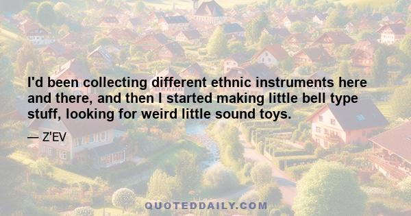 I'd been collecting different ethnic instruments here and there, and then I started making little bell type stuff, looking for weird little sound toys.