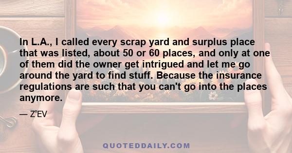 In L.A., I called every scrap yard and surplus place that was listed, about 50 or 60 places, and only at one of them did the owner get intrigued and let me go around the yard to find stuff. Because the insurance