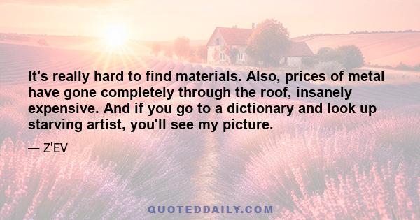 It's really hard to find materials. Also, prices of metal have gone completely through the roof, insanely expensive. And if you go to a dictionary and look up starving artist, you'll see my picture.