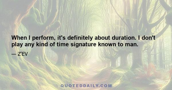 When I perform, it's definitely about duration. I don't play any kind of time signature known to man.