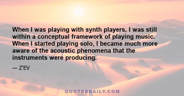 When I was playing with synth players, I was still within a conceptual framework of playing music. When I started playing solo, I became much more aware of the acoustic phenomena that the instruments were producing.