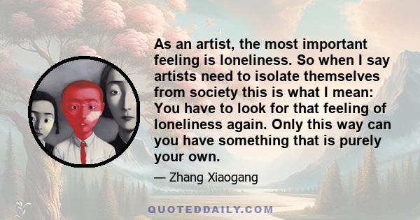 As an artist, the most important feeling is loneliness. So when I say artists need to isolate themselves from society this is what I mean: You have to look for that feeling of loneliness again. Only this way can you