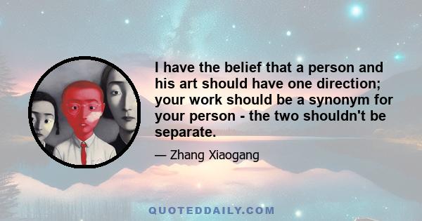 I have the belief that a person and his art should have one direction; your work should be a synonym for your person - the two shouldn't be separate.