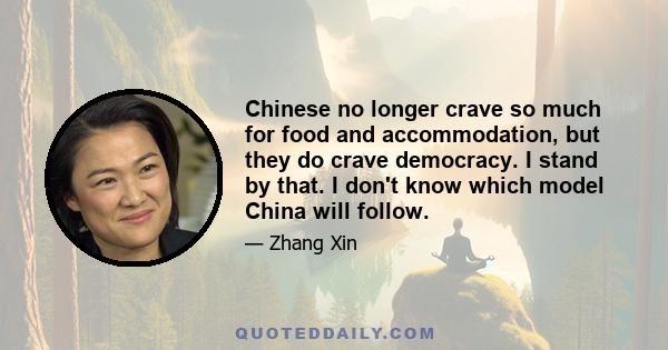 Chinese no longer crave so much for food and accommodation, but they do crave democracy. I stand by that. I don't know which model China will follow.