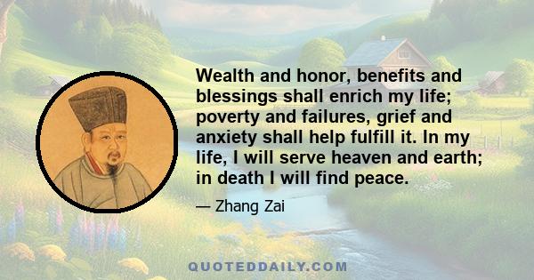 Wealth and honor, benefits and blessings shall enrich my life; poverty and failures, grief and anxiety shall help fulfill it. In my life, I will serve heaven and earth; in death I will find peace.