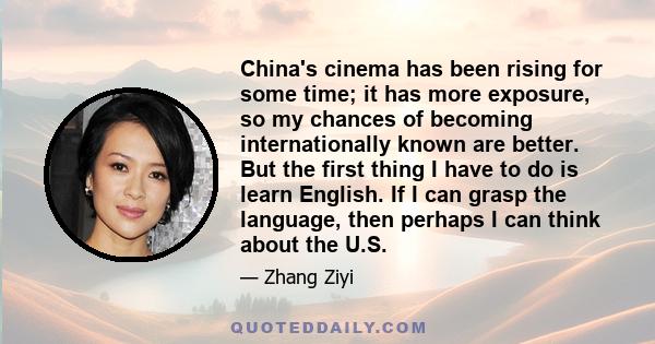 China's cinema has been rising for some time; it has more exposure, so my chances of becoming internationally known are better. But the first thing I have to do is learn English. If I can grasp the language, then