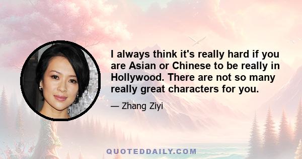 I always think it's really hard if you are Asian or Chinese to be really in Hollywood. There are not so many really great characters for you.