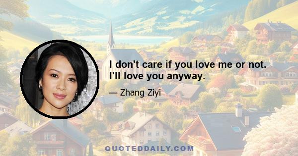 I don't care if you love me or not. I'll love you anyway.