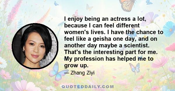 I enjoy being an actress a lot, because I can feel different women's lives. I have the chance to feel like a geisha one day, and on another day maybe a scientist. That's the interesting part for me. My profession has