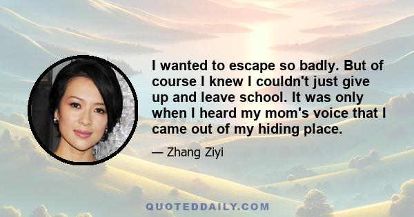 I wanted to escape so badly. But of course I knew I couldn't just give up and leave school. It was only when I heard my mom's voice that I came out of my hiding place.