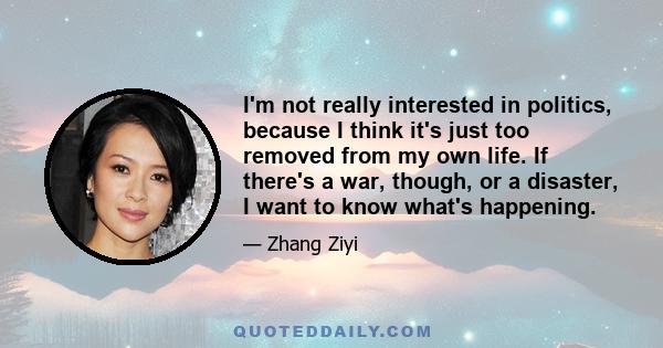 I'm not really interested in politics, because I think it's just too removed from my own life. If there's a war, though, or a disaster, I want to know what's happening.