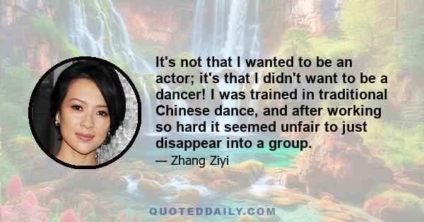 It's not that I wanted to be an actor; it's that I didn't want to be a dancer! I was trained in traditional Chinese dance, and after working so hard it seemed unfair to just disappear into a group.