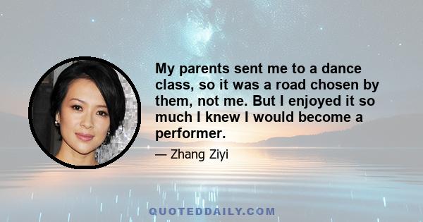 My parents sent me to a dance class, so it was a road chosen by them, not me. But I enjoyed it so much I knew I would become a performer.
