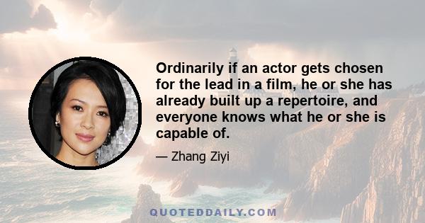 Ordinarily if an actor gets chosen for the lead in a film, he or she has already built up a repertoire, and everyone knows what he or she is capable of.