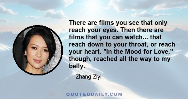 There are films you see that only reach your eyes. Then there are films that you can watch... that reach down to your throat, or reach your heart. In the Mood for Love, though, reached all the way to my belly.