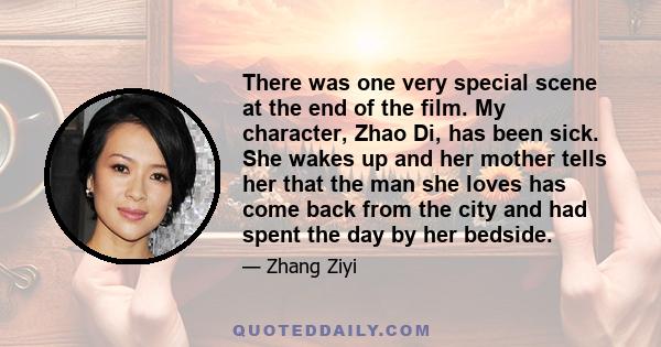 There was one very special scene at the end of the film. My character, Zhao Di, has been sick. She wakes up and her mother tells her that the man she loves has come back from the city and had spent the day by her