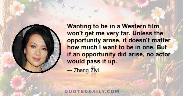 Wanting to be in a Western film won't get me very far. Unless the opportunity arose, it doesn't matter how much I want to be in one. But if an opportunity did arise, no actor would pass it up.