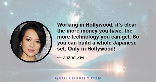 Working in Hollywood, it's clear the more money you have, the more technology you can get. So you can build a whole Japanese set. Only in Hollywood!