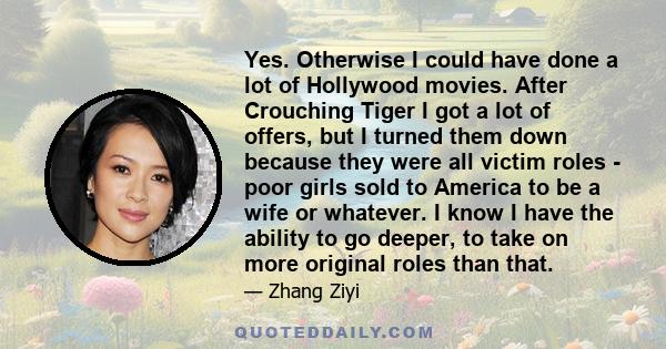 Yes. Otherwise I could have done a lot of Hollywood movies. After Crouching Tiger I got a lot of offers, but I turned them down because they were all victim roles - poor girls sold to America to be a wife or whatever. I 