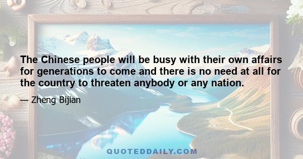 The Chinese people will be busy with their own affairs for generations to come and there is no need at all for the country to threaten anybody or any nation.