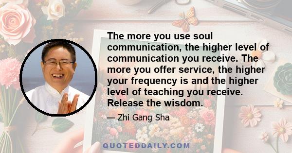 The more you use soul communication, the higher level of communication you receive. The more you offer service, the higher your frequency is and the higher level of teaching you receive. Release the wisdom.