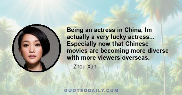 Being an actress in China, Im actually a very lucky actress... Especially now that Chinese movies are becoming more diverse with more viewers overseas.