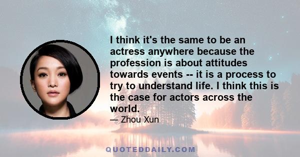 I think it's the same to be an actress anywhere because the profession is about attitudes towards events -- it is a process to try to understand life. I think this is the case for actors across the world.