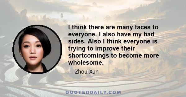 I think there are many faces to everyone. I also have my bad sides. Also I think everyone is trying to improve their shortcomings to become more wholesome.