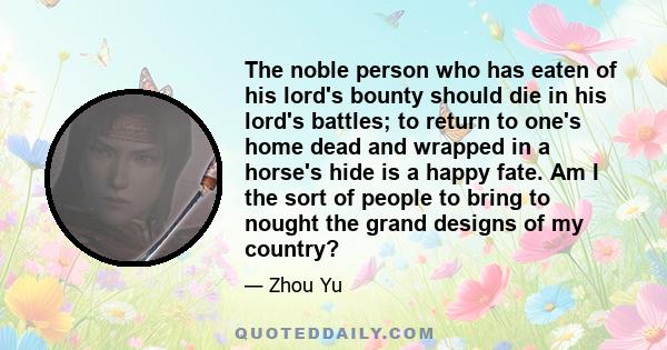 The noble person who has eaten of his lord's bounty should die in his lord's battles; to return to one's home dead and wrapped in a horse's hide is a happy fate. Am I the sort of people to bring to nought the grand